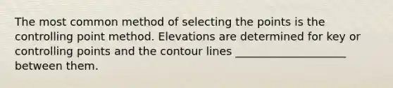 The most common method of selecting the points is the controlling point method. Elevations are determined for key or controlling points and the contour lines ____________________ between them.