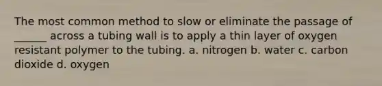 The most common method to slow or eliminate the passage of ______ across a tubing wall is to apply a thin layer of oxygen resistant polymer to the tubing. a. nitrogen b. water c. carbon dioxide d. oxygen