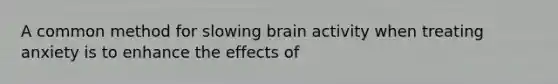 A common method for slowing brain activity when treating anxiety is to enhance the effects of