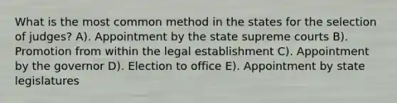 What is the most common method in the states for the selection of judges? A). Appointment by the state supreme courts B). Promotion from within the legal establishment C). Appointment by the governor D). Election to office E). Appointment by state legislatures