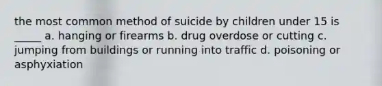 the most common method of suicide by children under 15 is _____ a. hanging or firearms b. drug overdose or cutting c. jumping from buildings or running into traffic d. poisoning or asphyxiation