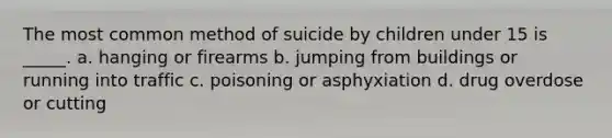 The most common method of suicide by children under 15 is _____. a. hanging or firearms b. jumping from buildings or running into traffic c. poisoning or asphyxiation d. drug overdose or cutting