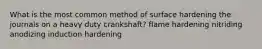 What is the most common method of surface hardening the journals on a heavy duty crankshaft? flame hardening nitriding anodizing induction hardening