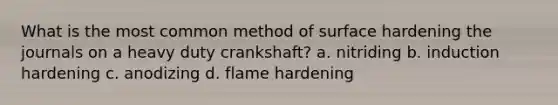 What is the most common method of surface hardening the journals on a heavy duty crankshaft? a. nitriding b. induction hardening c. anodizing d. flame hardening