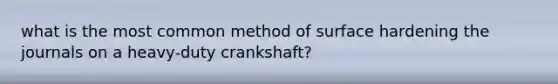 what is the most common method of surface hardening the journals on a heavy-duty crankshaft?