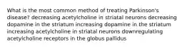 What is the most common method of treating Parkinson's disease? decreasing acetylcholine in striatal neurons decreasing dopamine in the striatum increasing dopamine in the striatum increasing acetylcholine in striatal neurons downregulating acetylcholine receptors in the globus pallidus