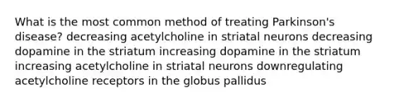 What is the most common method of treating Parkinson's disease? decreasing acetylcholine in striatal neurons decreasing dopamine in the striatum increasing dopamine in the striatum increasing acetylcholine in striatal neurons downregulating acetylcholine receptors in the globus pallidus