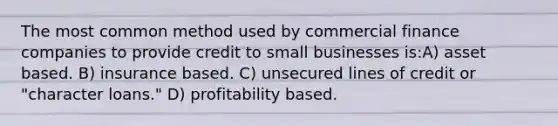 The most common method used by commercial finance companies to provide credit to small businesses is:A) asset based. B) insurance based. C) unsecured lines of credit or "character loans." D) profitability based.