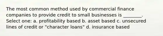 The most common method used by commercial finance companies to provide credit to small businesses is ________. Select one: a. profitability based b. asset based c. unsecured lines of credit or "character loans" d. insurance based