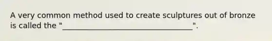 A very common method used to create sculptures out of bronze is called the "__________________________________".
