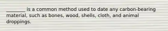 ________ is a common method used to date any carbon-bearing material, such as bones, wood, shells, cloth, and animal droppings.