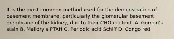 It is the most common method used for the demonstration of basement membrane, particularly the glomerular basement membrane of the kidney, due to their CHO content. A. Gomori's stain B. Mallory's PTAH C. Periodic acid Schiff D. Congo red