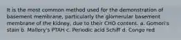 It is the most common method used for the demonstration of basement membrane, particularly the glomerular basement membrane of the kidney, due to their CHO content. a. Gomori's stain b. Mallory's PTAH c. Periodic acid Schiff d. Congo red