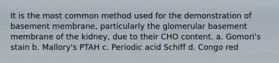 It is the most common method used for the demonstration of basement membrane, particularly the glomerular basement membrane of the kidney, due to their CHO content. a. Gomori's stain b. Mallory's PTAH c. Periodic acid Schiff d. Congo red