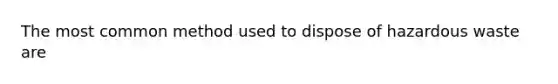 The most common method used to dispose of hazardous waste are