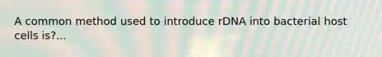 A common method used to introduce rDNA into bacterial host cells is?...