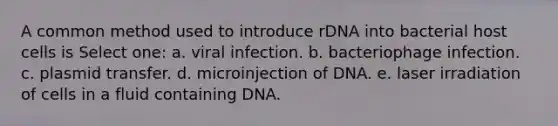 A common method used to introduce rDNA into bacterial host cells is Select one: a. viral infection. b. bacteriophage infection. c. plasmid transfer. d. microinjection of DNA. e. laser irradiation of cells in a fluid containing DNA.