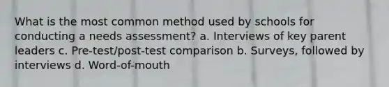 What is the most common method used by schools for conducting a needs assessment? a. Interviews of key parent leaders c. Pre-test/post-test comparison b. Surveys, followed by interviews d. Word-of-mouth