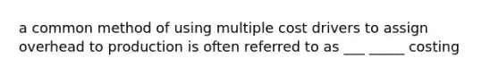 a common method of using multiple cost drivers to assign overhead to production is often referred to as ___ _____ costing