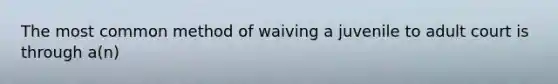 The most common method of waiving a juvenile to adult court is through a(n)