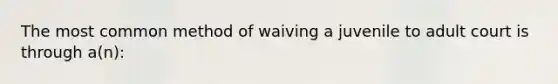 The most common method of waiving a juvenile to adult court is through a(n):