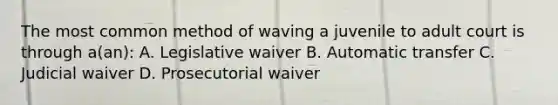 The most common method of waving a juvenile to adult court is through a(an): A. Legislative waiver B. Automatic transfer C. Judicial waiver D. Prosecutorial waiver