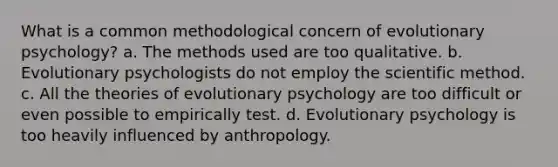 What is a common methodological concern of evolutionary psychology? a. The methods used are too qualitative. b. Evolutionary psychologists do not employ the scientific method. c. All the theories of evolutionary psychology are too difficult or even possible to empirically test. d. Evolutionary psychology is too heavily influenced by anthropology.