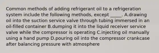 Common methods of adding refrigerant oil to a refrigeration system include the following methods, except _____. A.drawing oil into the suction service valve through tubing immersed in an oil-filled container B.dumping it into the liquid receiver service valve while the compressor is operating C.injecting oil manually using a hand pump D.pouring oil into the compressor crankcase after balancing pressure with atmosphere