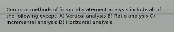 Common methods of financial statement analysis include all of the following except: A) Vertical analysis B) Ratio analysis C) Incremental analysis D) Horizontal analysis