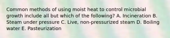 Common methods of using moist heat to control microbial growth include all but which of the following? A. Incineration B. Steam under pressure C. Live, non-pressurized steam D. Boiling water E. Pasteurization