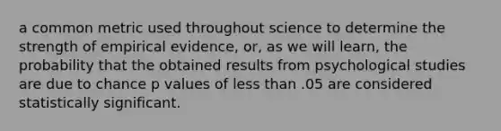 a common metric used throughout science to determine the strength of empirical evidence, or, as we will learn, the probability that the obtained results from psychological studies are due to chance p values of less than .05 are considered statistically significant.