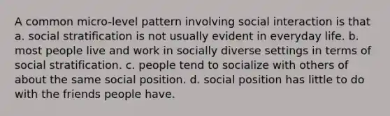 A common micro-level pattern involving social interaction is that a. social stratification is not usually evident in everyday life. b. most people live and work in socially diverse settings in terms of social stratification. c. people tend to socialize with others of about the same social position. d. social position has little to do with the friends people have.