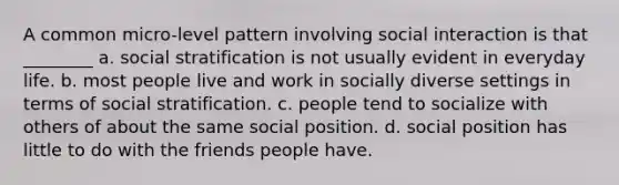 A common micro-level pattern involving social interaction is that ________ a. social stratification is not usually evident in everyday life. b. most people live and work in socially diverse settings in terms of social stratification. c. people tend to socialize with others of about the same social position. d. social position has little to do with the friends people have.