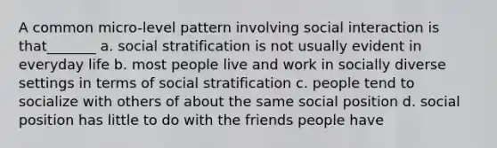 A common micro-level pattern involving social interaction is that_______ a. social stratification is not usually evident in everyday life b. most people live and work in socially diverse settings in terms of social stratification c. people tend to socialize with others of about the same social position d. social position has little to do with the friends people have