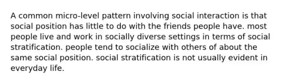 A common micro-level pattern involving social interaction is that social position has little to do with the friends people have. most people live and work in socially diverse settings in terms of social stratification. people tend to socialize with others of about the same social position. social stratification is not usually evident in everyday life.