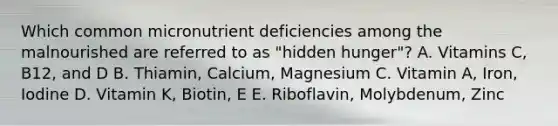 Which common micronutrient deficiencies among the malnourished are referred to as "hidden hunger"? A. Vitamins C, B12, and D B. Thiamin, Calcium, Magnesium C. Vitamin A, Iron, Iodine D. Vitamin K, Biotin, E E. Riboflavin, Molybdenum, Zinc