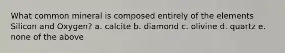 What common mineral is composed entirely of the elements Silicon and Oxygen? a. calcite b. diamond c. olivine d. quartz e. none of the above