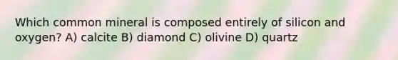 Which common mineral is composed entirely of silicon and oxygen? A) calcite B) diamond C) olivine D) quartz