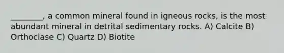 ________, a common mineral found in igneous rocks, is the most abundant mineral in detrital sedimentary rocks. A) Calcite B) Orthoclase C) Quartz D) Biotite