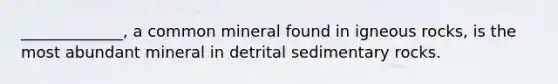 _____________, a common mineral found in igneous rocks, is the most abundant mineral in detrital sedimentary rocks.