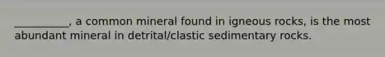__________, a common mineral found in igneous rocks, is the most abundant mineral in detrital/clastic sedimentary rocks.