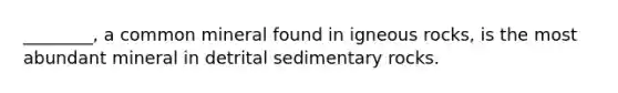 ________, a common mineral found in igneous rocks, is the most abundant mineral in detrital sedimentary rocks.