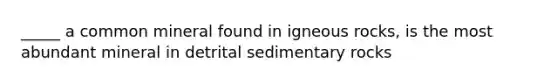 _____ a common mineral found in igneous rocks, is the most abundant mineral in detrital sedimentary rocks