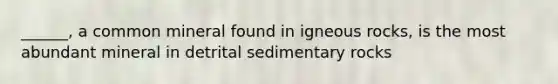 ______, a common mineral found in igneous rocks, is the most abundant mineral in detrital sedimentary rocks