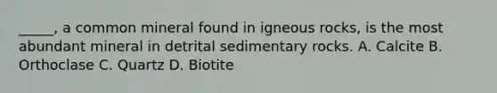 _____, a common mineral found in igneous rocks, is the most abundant mineral in detrital sedimentary rocks. A. Calcite B. Orthoclase C. Quartz D. Biotite