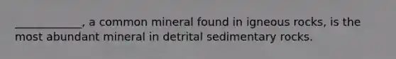 ____________, a common mineral found in igneous rocks, is the most abundant mineral in detrital sedimentary rocks.