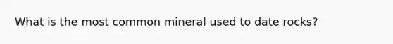 What is the most common mineral used to date rocks?