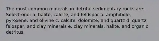 The most common minerals in detrital sedimentary rocks are: Select one: a. halite, calcite, and feldspar b. amphibole, pyroxene, and olivine c. calcite, dolomite, and quartz d. quartz, feldspar, and clay minerals e. clay minerals, halite, and organic detritus