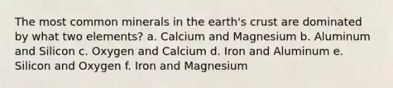 The most common minerals in the earth's crust are dominated by what two elements? a. Calcium and Magnesium b. Aluminum and Silicon c. Oxygen and Calcium d. Iron and Aluminum e. Silicon and Oxygen f. Iron and Magnesium