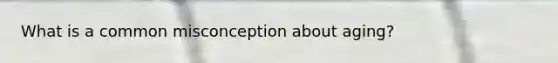What is a common misconception about aging?
